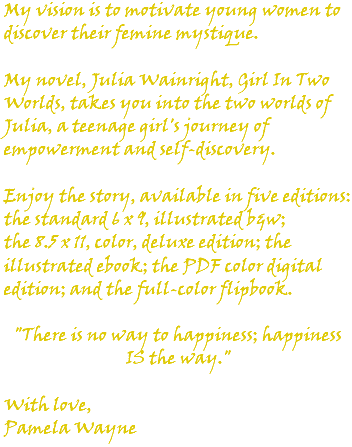 My vision is to motivate young women to discover their femine mystique. My novel, Julia Wainright, Girl In Two Worlds, takes you into the two worlds of Julia, a teenage girl's journey of empowerment and self-discovery. Enjoy the story, available in five editions: the standard 6 x 9, illustrated b&w; the 8.5 x 11, color, deluxe edition; the illustrated ebook; the PDF color digital edition; and the full-color flipbook. "There is no way to happiness; happiness IS the way." With love, Pamela Wayne